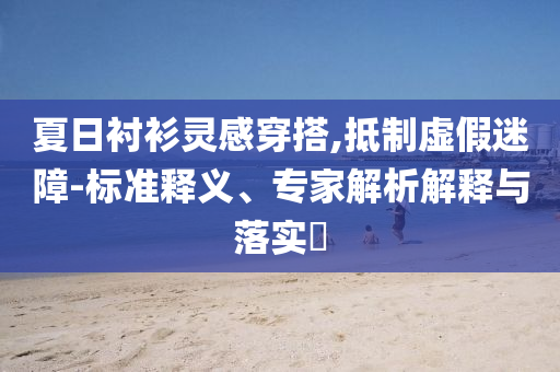 夏日襯衫靈感穿搭,抵制虛假迷障-標(biāo)準釋義、專家解析解釋與落實?
