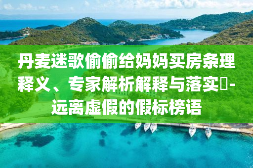 丹麥迷歌偷偷給媽媽買房條理釋義、專家解析解釋與落實?-遠離虛假的假標榜語