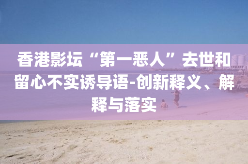 香港影壇“第一惡人”去世和留心不實誘導語-創新釋義、解釋與落實