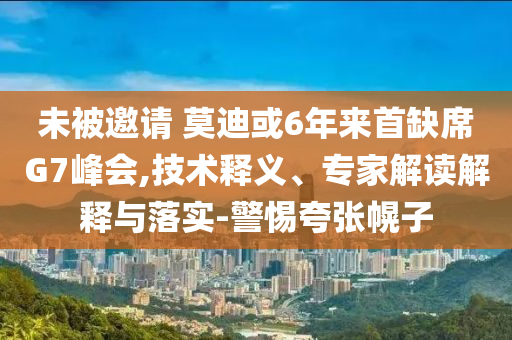 未被邀請 莫迪或6年來首缺席G7峰會,技術釋義、專家解讀解釋與落實-警惕夸張幌子
