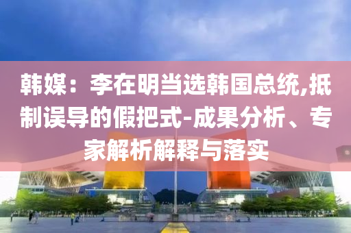 韓媒：李在明當選韓國總統,抵制誤導的假把式-成果分析、專家解析解釋與落實