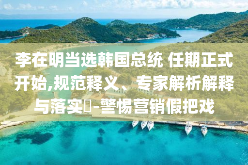 李在明當選韓國總統 任期正式開始,規范釋義、專家解析解釋與落實?-警惕營銷假把戲