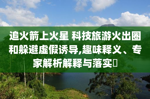 追火箭上火星 科技旅游火出圈和躲避虛假誘導,趣味釋義、專家解析解釋與落實?