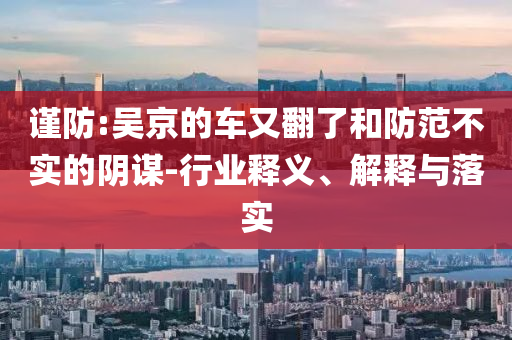 謹防:吳京的車又翻了和防范不實的陰謀-行業釋義、解釋與落實