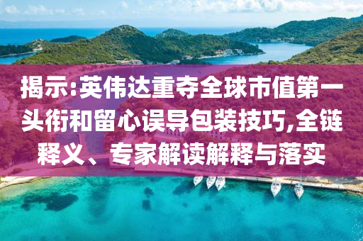 揭示:英偉達重奪全球市值第一頭銜和留心誤導包裝技巧,全鏈釋義、專家解讀解釋與落實