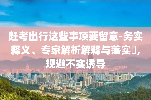 趕考出行這些事項要留意-務實釋義、專家解析解釋與落實?,規避不實誘導
