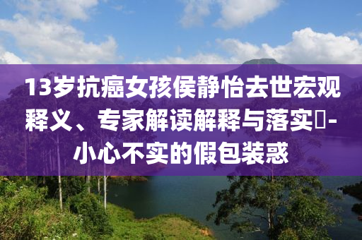 13歲抗癌女孩侯靜怡去世宏觀釋義、專家解讀解釋與落實(shí)?-小心不實(shí)的假包裝惑