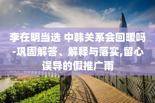 李在明當(dāng)選 中韓關(guān)系會回暖嗎-鞏固解答、解釋與落實,留心誤導(dǎo)的假推廣雨