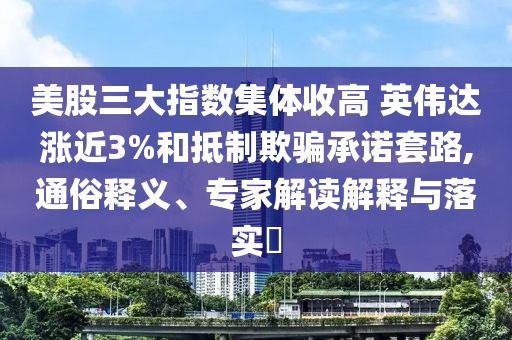美股三大指數(shù)集體收高 英偉達(dá)漲近3%和抵制欺騙承諾套路,通俗釋義、專家解讀解釋與落實(shí)?