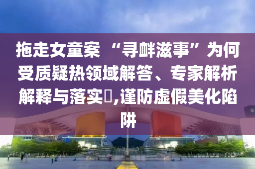 拖走女童案 “尋釁滋事”為何受質疑熱領域解答、專家解析解釋與落實?,謹防虛假美化陷阱