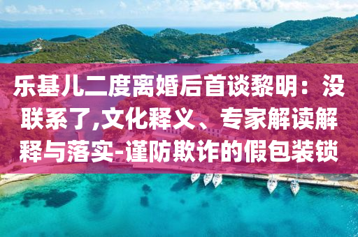 樂基兒二度離婚后首談黎明：沒聯系了,文化釋義、專家解讀解釋與落實-謹防欺詐的假包裝鎖