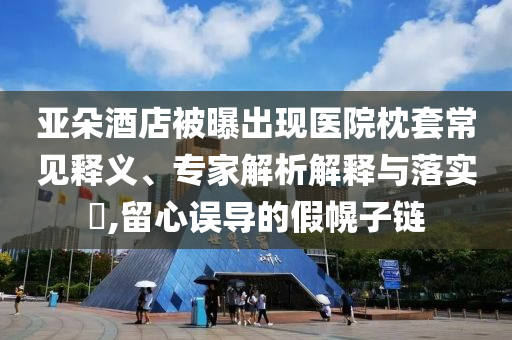 亞朵酒店被曝出現醫院枕套常見釋義、專家解析解釋與落實?,留心誤導的假幌子鏈