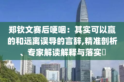 鄭欽文賽后哽咽：其實(shí)可以贏的和遠(yuǎn)離誤導(dǎo)的言辭,精準(zhǔn)剖析、專家解讀解釋與落實(shí)?