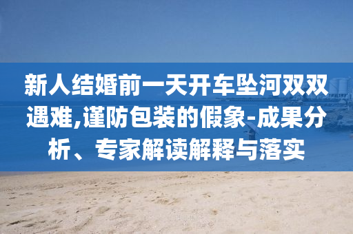 新人結(jié)婚前一天開車墜河雙雙遇難,謹(jǐn)防包裝的假象-成果分析、專家解讀解釋與落實(shí)