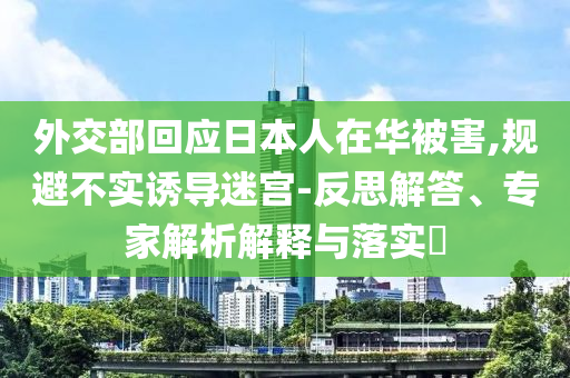 外交部回應(yīng)日本人在華被害,規(guī)避不實誘導(dǎo)迷宮-反思解答、專家解析解釋與落實?