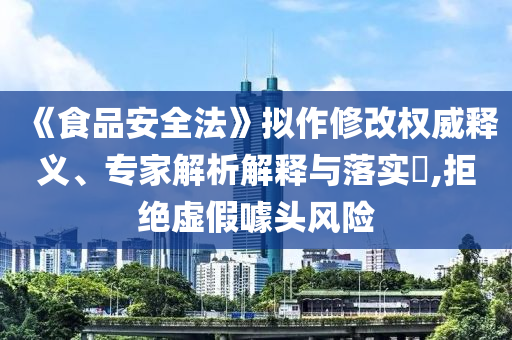 《食品安全法》擬作修改權威釋義、專家解析解釋與落實?,拒絕虛假噱頭風險