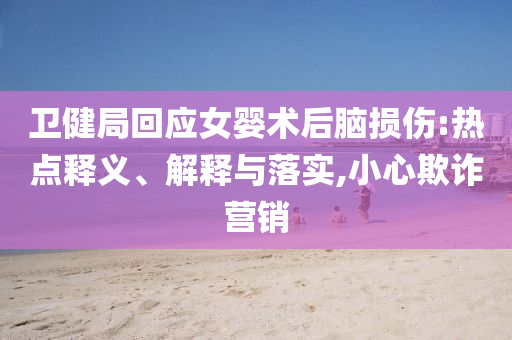 衛(wèi)健局回應(yīng)女?huà)胄g(shù)后腦損傷:熱點(diǎn)釋義、解釋與落實(shí),小心欺詐營(yíng)銷(xiāo)