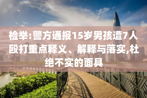 檢舉:警方通報(bào)15歲男孩遭7人毆打重點(diǎn)釋義、解釋與落實(shí),杜絕不實(shí)的面具