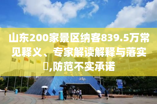 山東200家景區納客839.5萬常見釋義、專家解讀解釋與落實?,防范不實承諾