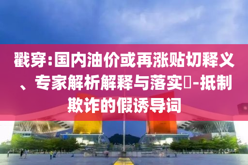 戳穿:國內(nèi)油價(jià)或再漲貼切釋義、專家解析解釋與落實(shí)?-抵制欺詐的假誘導(dǎo)詞