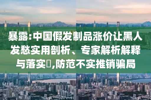 暴露:中國(guó)假發(fā)制品漲價(jià)讓黑人發(fā)愁實(shí)用剖析、專(zhuān)家解析解釋與落實(shí)?,防范不實(shí)推銷(xiāo)騙局