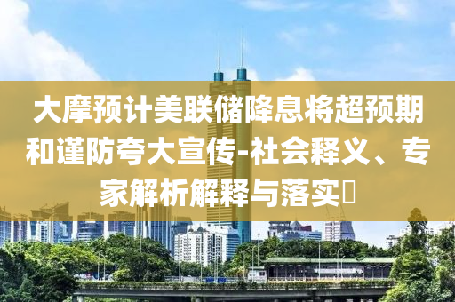 大摩預計美聯儲降息將超預期和謹防夸大宣傳-社會釋義、專家解析解釋與落實?