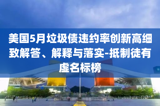 美國5月垃圾債違約率創新高細致解答、解釋與落實-抵制徒有虛名標榜