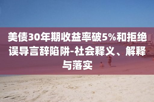 美債30年期收益率破5%和拒絕誤導(dǎo)言辭陷阱-社會(huì)釋義、解釋與落實(shí)