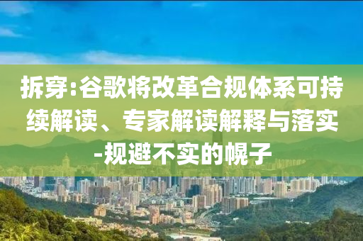拆穿:谷歌將改革合規體系可持續解讀、專家解讀解釋與落實-規避不實的幌子