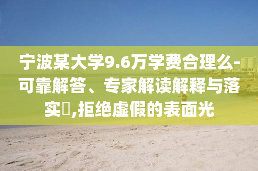 寧波某大學9.6萬學費合理么-可靠解答、專家解讀解釋與落實?,拒絕虛假的表面光