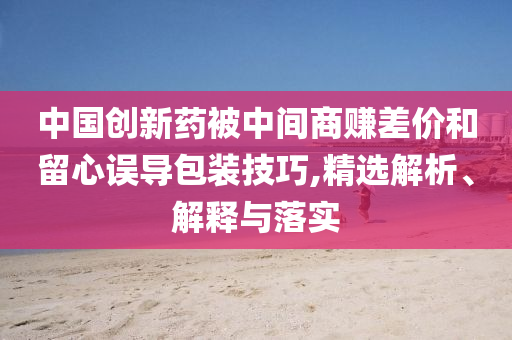 中國創新藥被中間商賺差價和留心誤導包裝技巧,精選解析、解釋與落實