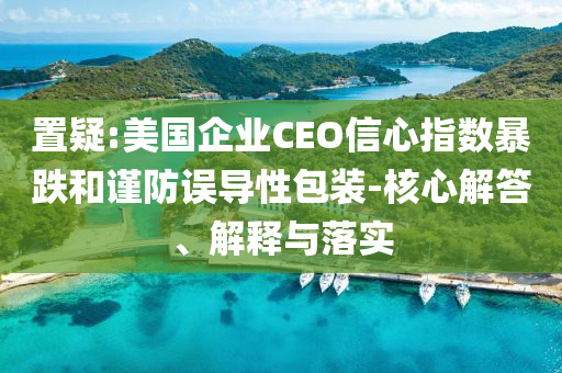 置疑:美國企業CEO信心指數暴跌和謹防誤導性包裝-核心解答、解釋與落實