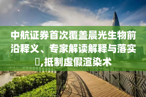 中航證券首次覆蓋晨光生物前沿釋義、專家解讀解釋與落實?,抵制虛假渲染術