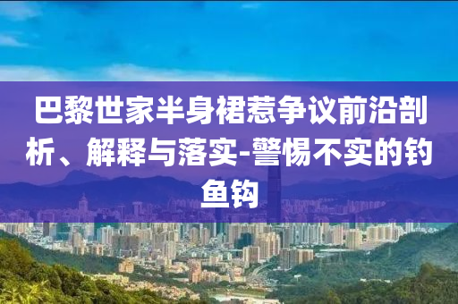 巴黎世家半身裙惹爭議前沿剖析、解釋與落實-警惕不實的釣魚鉤