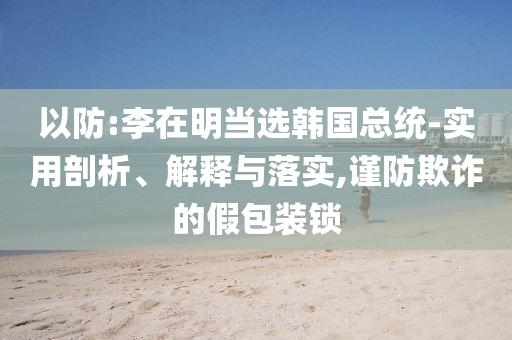 以防:李在明當選韓國總統-實用剖析、解釋與落實,謹防欺詐的假包裝鎖