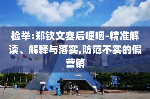 檢舉:鄭欽文賽后哽咽-精準解讀、解釋與落實,防范不實的假營銷