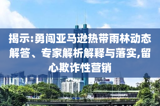 揭示:勇闖亞馬遜熱帶雨林動態解答、專家解析解釋與落實,留心欺詐性營銷
