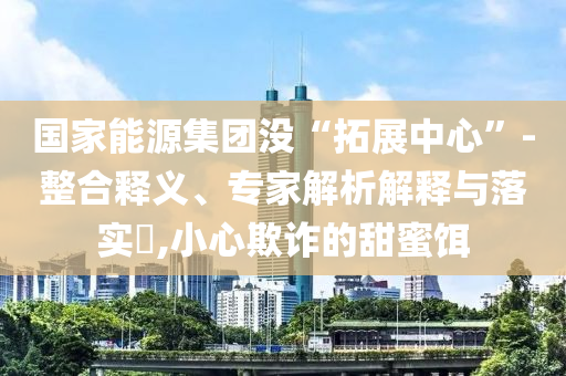 國家能源集團沒“拓展中心”-整合釋義、專家解析解釋與落實?,小心欺詐的甜蜜餌