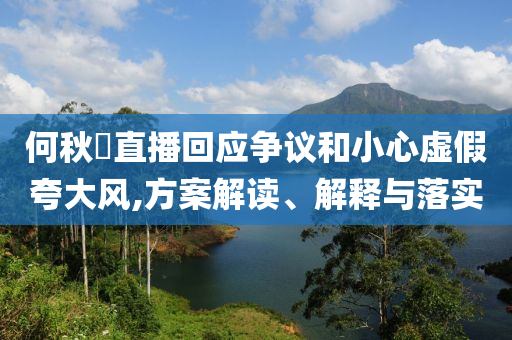 何秋亊直播回應爭議和小心虛假夸大風,方案解讀、解釋與落實