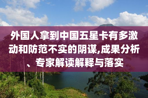 外國(guó)人拿到中國(guó)五星卡有多激動(dòng)和防范不實(shí)的陰謀,成果分析、專(zhuān)家解讀解釋與落實(shí)