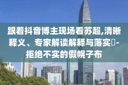 跟著抖音博主現(xiàn)場(chǎng)看蘇超,清晰釋義、專(zhuān)家解讀解釋與落實(shí)?-拒絕不實(shí)的假幌子布