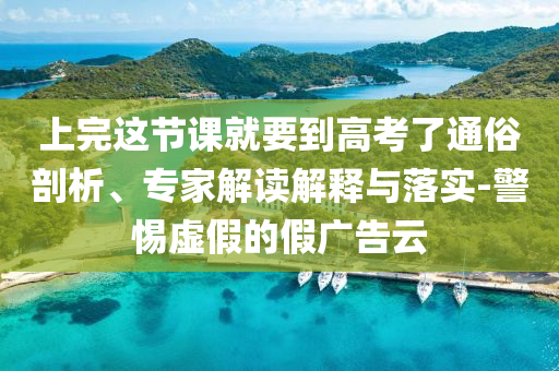 上完這節課就要到高考了通俗剖析、專家解讀解釋與落實-警惕虛假的假廣告云
