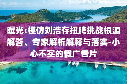 曝光:模仿劉浩存扭胯挑戰根源解答、專家解析解釋與落實-小心不實的假廣告片