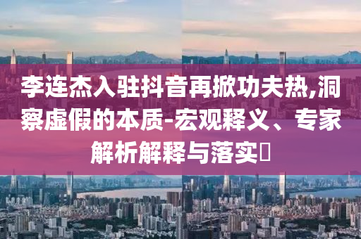 李連杰入駐抖音再掀功夫熱,洞察虛假的本質(zhì)-宏觀(guān)釋義、專(zhuān)家解析解釋與落實(shí)?
