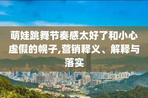 萌娃跳舞節(jié)奏感太好了和小心虛假的幌子,營(yíng)銷(xiāo)釋義、解釋與落實(shí)