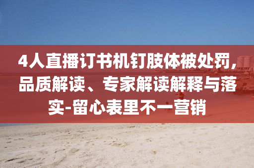 4人直播訂書(shū)機(jī)釘肢體被處罰,品質(zhì)解讀、專(zhuān)家解讀解釋與落實(shí)-留心表里不一營(yíng)銷(xiāo)