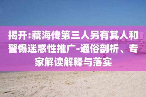 揭開(kāi):藏海傳第三人另有其人和警惕迷惑性推廣-通俗剖析、專(zhuān)家解讀解釋與落實(shí)