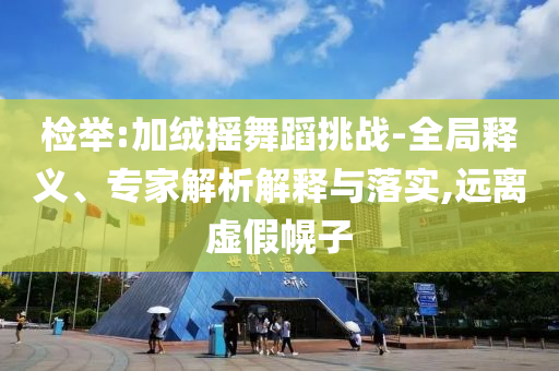 檢舉:加絨搖舞蹈挑戰-全局釋義、專家解析解釋與落實,遠離虛假幌子