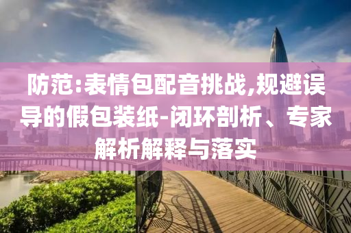 防范:表情包配音挑戰,規避誤導的假包裝紙-閉環剖析、專家解析解釋與落實