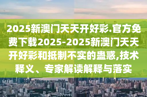 2025新澳門天天開好彩.官方免費下載2025-2025新澳門天天開好彩和抵制不實的蠱惑,技術釋義、專家解讀解釋與落實